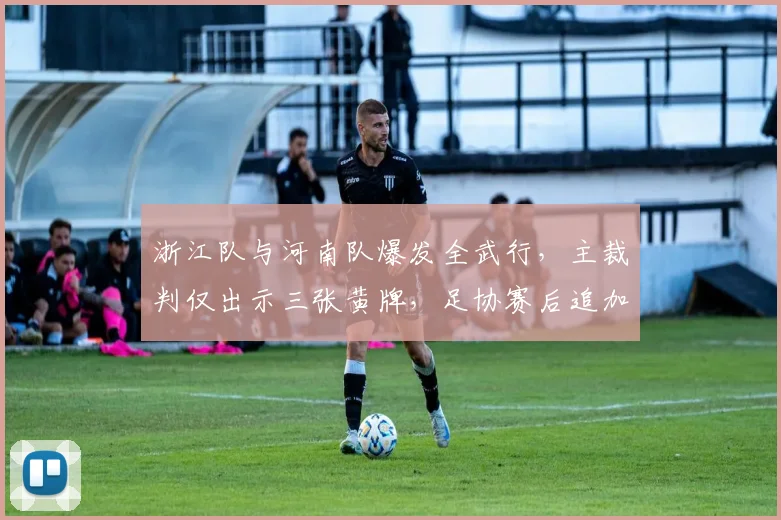 浙江队与河南队爆发全武行，主裁判仅出示三张黄牌，足协赛后追加停赛两人