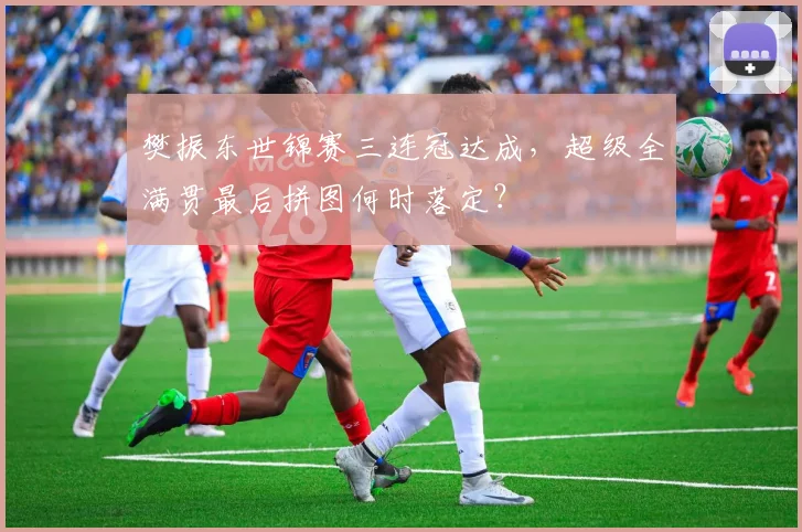 樊振东世锦赛三连冠达成,超级全满贯最后拼图何时落定?