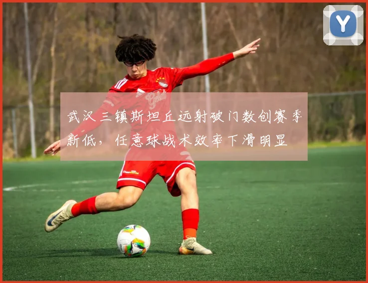 武汉三镇斯坦丘远射破门数创赛季新低,任意球战术效率下滑明显