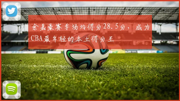 余嘉豪赛季场均得分28.5分,成为CBA最年轻的本土得分王