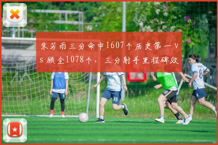 朱芳雨三分命中1607个历史第一 vs 顾全1078个，三分射手里程碑效率差距