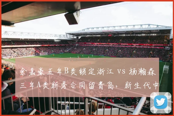 余嘉豪五年B类锁定浙江 vs 杨瀚森三年A类新秀合同留青岛,新生代中锋薪资梯度悬殊